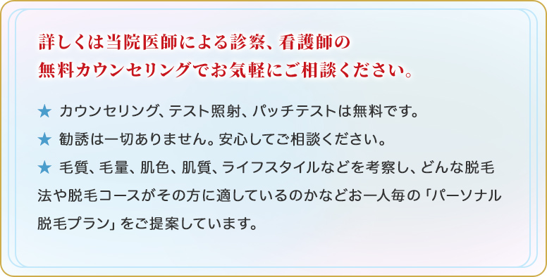 詳しくは当院医師による診察、看護師の無料カウンセリングでお気軽にご相談ください。★ カウンセリング、テスト照射、パッチテストは無料です。★ 勧誘は一切ありません。安心してご相談ください。★ 毛質、毛量、肌色、肌質、ライフスタイルなどを考察し、どんな脱毛法や脱毛コースがその方に適しているのかなどお一人毎の「パーソナル脱毛プラン」をご提案しています。